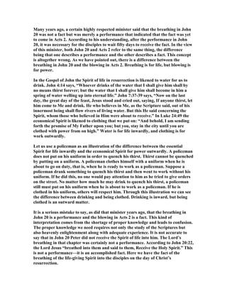 Many years ago, a certain highly respected minister said that the breathing in John
20 was not a fact but was merely a performance that indicated that the fact was yet
to come in Acts 2. According to his understanding, after the performance in John
20, it was necessary for the disciples to wait fifty days to receive the fact. In the view
of this minister, both John 20 and Acts 2 refer to the same thing, the difference
being that one describes a performance and the other describes a fact. This concept
is altogether wrong. As we have pointed out, there is a difference between the
breathing in John 20 and the blowing in Acts 2. Breathing is for life, but blowing is
for power.
In the Gospel of John the Spirit of life in resurrection is likened to water for us to
drink. John 4:14 says, “Whoever drinks of the water that I shall give him shall by
no means thirst forever; but the water that I shall give him shall become in him a
spring of water welling up into eternal life.” John 7:37-39 says, “ ow on the last
day, the great day of the feast, Jesus stood and cried out, saying, If anyone thirst, let
him come to Me and drink. He who believes in Me, as the Scripture said, out of his
innermost being shall flow rivers of living water. But this He said concerning the
Spirit, whom those who believed in Him were about to receive.” In Luke 24:49 the
economical Spirit is likened to clothing that we put on: “And behold, I am sending
forth the promise of My Father upon you; but you, stay in the city until you are
clothed with power from on high.” Water is for life inwardly, and clothing is for
work outwardly.
Let us use a policeman as an illustration of the difference between the essential
Spirit for life inwardly and the economical Spirit for power outwardly. A policeman
does not put on his uniform in order to quench his thirst. Thirst cannot be quenched
by putting on a uniform. A policeman clothes himself with a uniform when he is
about to go on duty, that is, when he is ready to work as a policeman. Suppose a
policeman drank something to quench his thirst and then went to work without his
uniform. If he did this, no one would pay attention to him as he tried to give orders
on the street. o matter how much he may drink to quench his thirst, a policeman
still must put on his uniform when he is about to work as a policeman. If he is
clothed in his uniform, others will respect him. Through this illustration we can see
the difference between drinking and being clothed. Drinking is inward, but being
clothed is an outward matter.
It is a serious mistake to say, as did that minister years ago, that the breathing in
John 20 is a performance and the blowing in Acts 2 is a fact. This kind of
interpretation comes from the shortage of proper knowledge and leads to confusion.
The proper knowledge we need requires not only the study of the Scriptures but
also heavenly enlightenment along with adequate experience. It is not accurate to
say that in John 20 Peter did not receive the Spirit of life into him. The Lord’s
breathing in that chapter was certainly not a performance. According to John 20:22,
the Lord Jesus “breathed into them and said to them, Receive the Holy Spirit.” This
is not a performance—it is an accomplished fact. Here we have the fact of the
breathing of the life-giving Spirit into the disciples on the day of Christ’s
resurrection.
 