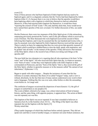 event.[13]
None of those persons who had been baptized of John's baptism had any need to be
baptized again; and it is a dogmatic certainty that the Twelve had been baptized by John's
baptism (John 4:1,2), because there is no way to believe that the apostles would have
been baptizing others with a baptism to which they themselves had not submitted.
Moreover, if they had rejected John's baptism for themselves, it would have been
"rejecting the counsel of God" (Luke 7:30); and, had they done that, Jesus would never
have named them apostles of the new covenant. For further discussion of this, see under
Acts 1:5.
On this Pentecost, there were two measures of the Holy Spirit given: (1) the miraculous
outpouring previously promised the Twelve, and (2) the gift ordinary which is received by
every Christian. The three thousand who were baptized received the second of these
following their baptism; and it may be assumed that the one hundred and twenty (who, it
may be assumed, were also baptized by John's baptism) likewise received that same gift.
There is utterly no basis for supposing that they too were given that apostolic measure of
the Spirit which would have enabled them to raise the dead, speak with inspiration, and
be guided "into all truth," in the manner of the apostles. If they did receive that measure
of the Holy Spirit, where is the record of any of them ever doing such things as the
apostles did?
The new birth has two elements in it, requiring that all who experience it be born "of the
water" and "of the Spirit." All who received God's Spirit that day, in whatever measure,
were "born of water," in that they were baptized (either with John's baptism or that
commanded on Pentecost), and also "born of the Spirit," that is, they received the gift of
the Holy Spirit, whether in apostolic measure or in the measure called "the earnest of our
inheritance," (Ephesians 1:13).
Began to speak with other tongues ... Despite the insistence of some that this has
reference to ecstatic utterances like those of so-called "tongues" today, such a view is
refuted, absolutely, by the fact that men of many nations understood every word in their
native languages. Nothing like this was ever seen, either before or after the astounding
event before us. As Lange said:
The confusion of tongues occasioned the dispersion of men (Genesis 11); the gift of
tongues re-united them as one people.[14]
The event at Babel, referred to by Lange, was a direct intervention of God in human
history; and the same thing, with opposite purpose, is apparent here. The action at Babel
was not repeated, nor was this.
This baptism of the Spirit was never repeated. It was later extended to believers in
Samaria (Acts 8), to the Gentiles (Acts 10-11) ... The filling of the Spirit was often
repeated, but not the baptism with the Spirit.[15]
Wesley noted that:
(They) spoke languages of which they had been before entirely ignorant. They did not
speak now and then a word of another tongue, or stammer out some broken sentences, but
 