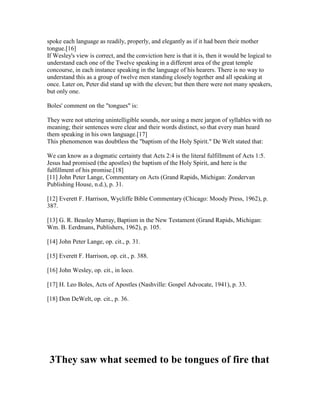 spoke each language as readily, properly, and elegantly as if it had been their mother
tongue.[16]
If Wesley's view is correct, and the conviction here is that it is, then it would be logical to
understand each one of the Twelve speaking in a different area of the great temple
concourse, in each instance speaking in the language of his hearers. There is no way to
understand this as a group of twelve men standing closely together and all speaking at
once. Later on, Peter did stand up with the eleven; but then there were not many speakers,
but only one.
Boles' comment on the "tongues" is:
They were not uttering unintelligible sounds, nor using a mere jargon of syllables with no
meaning; their sentences were clear and their words distinct, so that every man heard
them speaking in his own language.[17]
This phenomenon was doubtless the "baptism of the Holy Spirit." De Welt stated that:
We can know as a dogmatic certainty that Acts 2:4 is the literal fulfillment of Acts 1:5.
Jesus had promised (the apostles) the baptism of the Holy Spirit, and here is the
fulfillment of his promise.[18]
[11] John Peter Lange, Commentary on Acts (Grand Rapids, Michigan: Zondervan
Publishing House, n.d.), p. 31.
[12] Everett F. Harrison, Wycliffe Bible Commentary (Chicago: Moody Press, 1962), p.
387.
[13] G. R. Beasley Murray, Baptism in the New Testament (Grand Rapids, Michigan:
Wm. B. Eerdmans, Publishers, 1962), p. 105.
[14] John Peter Lange, op. cit., p. 31.
[15] Everett F. Harrison, op. cit., p. 388.
[16] John Wesley, op. cit., in loco.
[17] H. Leo Boles, Acts of Apostles (Nashville: Gospel Advocate, 1941), p. 33.
[18] Don DeWelt, op. cit., p. 36.
3They saw what seemed to be tongues of fire that
 
