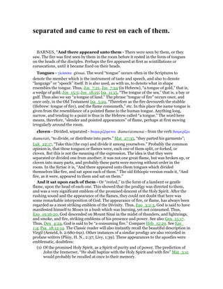 separated and came to rest on each of them.
BARNES, "And there appeared unto them - There were seen by them, or they
saw. The fire was first seen by them in the room before it rested in the form of tongues
on the heads of the disciples. Perhaps the fire appeared at first as scintillations or
coruscations, until it became fixed on their heads.
Tongues - γλራσσαι glōssai. The word “tongue” occurs often in the Scriptures to
denote the member which is the instrument of taste and speech, and also to denote
“language” or “speech” itself. It is also used, as with us, to denote what in shape
resembles the tongue. Thus, Jos_7:21, Jos_7:24 (in Hebrew), “a tongue of gold,” that is,
a wedge of gold; Jos_15:5; Jos_18:19; Isa_11:15, “The tongue of the sea,” that is, a bay or
gulf. Thus also we say “a tongue of land.” The phrase “tongue of fire” occurs once, and
once only, in the Old Testament Isa_5:24, “Therefore as the fire devoureth the stubble
(Hebrew: tongue of fire), and the flame consumeth,” etc. In this place the name tongue is
given from the resemblance of a pointed flame to the human tongue. Anything long,
narrow, and tending to a point is thus in the Hebrew called “a tongue.” The word here
means, therefore, “slender and pointed appearances” of flame, perhaps at first moving
irregularly around the room.
cloven - Divided, separated - διαµεριζόµεναι diamerizomenai - from the verb διαµερίζω
diamerizō, “to divide, or distribute into parts.” Mat_27:35, “they parted his garments”;
Luk_22:17, “Take this (the cup) and divide it among yourselves.” Probably the common
opinion is, that these tongues or flames were, each one of them split, or forked, or
cloven. But this is not the meaning of the expression. The idea is that they were
separated or divided one from another; it was not one great flame, but was broken up, or
cloven into many parts, and probably these parts were moving without order in the
room. In the Syriac it is, “And there appeared unto them tongues which divided
themselves like fire, and sat upon each of them.” The old Ethiopic version reads it, “And
fire, as it were, appeared to them and sat on them.”
And it sat upon each of them - Or “rested,” in the form of a lambent or gentle
flame, upon the head of each one. This showed that the prodigy was directed to them,
and was a very significant emblem of the promised descent of the Holy Spirit. After the
rushing sound and the appearance of the flames, they could not doubt that here was
some remarkable interposition of God. The appearance of fire, or flame, has always been
regarded as a most striking emblem of the Divinity. Thus, Exo_3:2-3, God is said to have
manifested himself to Moses in a bush which was burning, yet not consumed. Thus,
Exo_19:16-20, God descended on Mount Sinai in the midst of thunders, and lightnings,
and smoke, and fire, striking emblems of his presence and power. See also Gen_15:17.
Thus, Deu_4:24, God is said to be “a consuming fire.” Compare Heb_12:29. See Eze_
1:4; Psa_18:12-14. The Classic reader will also instantly recall the beautiful description in
Virgil (Aeneid, b. 2:680-691). Other instances of a similar prodigy are also recorded in
profane writers (Pliny, H. N., 2:37; Livy, 1:39). These appearances to the apostles were
emblematic, doubtless:
(1) Of the promised Holy Spirit, as a Spirit of purity and of power. The prediction of
John the Immerser, “He shall baptize with the Holy Spirit and with fire” Mat_3:11
would probably be recalled at once to their memory.
 