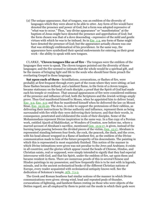 (2) The unique appearance, that of tongues, was an emblem of the diversity of
languages which they were about to be able to utter. Any form of fire would have
denoted the presence and power of God; but a form was adopted expressive of
“what was to occur.” Thus, “any divine appearance” or “manifestation” at the
baptism of Jesus might have denoted the presence and approbation of God; but
the form chosen was that of a dove descending - expressive of the mild and gentle
virtues with which he was to be imbued. So in Eze_1:4, any form of flame might
have denoted the presence of God; but the appearance actually chosen was one
that was strikingly emblematical of his providence. In the same way, the
appearance here symbolized their special endowments for entering on their great
work - the ability to speak with new tongues.
CLARKE, "Cloven tongues like as of fire - The tongues were the emblem of the
languages they were to speak. The cloven tongues pointed out the diversity of those
languages; and the fire seemed to intimate that the whole would be a spiritual gift, and
be the means of bringing light and life to the souls who should hear them preach the
everlasting Gospel in those languages.
Sat upon each of them - Scintillations, coruscations, or flashes of fire, were
probably at first frequent through every part of the room where they were sitting; at last
these flashes became defined, and a lambent flame, in the form of a cloven tongue,
became stationary on the head of each disciple; a proof that the Spirit of God had made
each his temple or residence. That unusual appearances of fire were considered emblems
of the presence and influence of God, both the Scriptures and the Jewish writings amply
prove. Thus God manifested himself to Moses, when he appointed him to deliver Israel,
Exo_3:2, Exo_3:3; and thus he manifested himself when he delivered the law on Mount
Sinai, Exo_19:16-20. The Jews, in order to support the pretensions of their rabbins, as
delivering their instructions by Divine authority and influence, represent them as being
surrounded with fire while they were delivering their lectures; and that their words, in
consequence, penetrated and exhilarated the souls of their disciples. Some of the
Mohammedans represent Divine inspiration in the same way. In a fine copy of a Persian
work, entitled Ajaceb al Makhlookat, or Wonders of Creation, now before me, where a
marred account of Abraham’s sacrifice, mentioned Gen_15:9-17, is given, instead of the
burning lamp passing between the divided pieces of the victim, Gen_15:17, Abraham is
represented standing between four fowls, the cock, the peacock, the duck, and the crow,
with his head almost wrapped in a flame of lambent fire, as the emblem of the Divine
communication made to him of the future prosperity of his descendants. The painting in
which this is represented is most exquisitely finished. This notion of the manner in
which Divine intimations were given was not peculiar to the Jews and Arabians; it exists
in all countries; and the glories which appear round the heads of Chinese, Hindoo, and
Christian saints, real or supposed, were simply intended to signify that they had especial
intercourse with God, and that his Spirit, under the emblem of fire, sat upon them and
became resident in them. There are numerous proofs of this in several Chinese and
Hindoo paintings in my possession; and how frequently this is to be met with in legends,
missals, and in the ancient ecclesiastical books of the different Christian nations of
Europe, every reader acquainted with ecclesiastical antiquity knows well. See the
dedication of Solomon’s temple, 2Ch_7:1-3.
The Greek and Roman heathens had similar notions of the manner in which Divine
communications were given: strong wind, loud and repeated peals of thunder,
coruscations of lightning, and lambent flames resting on those who were objects of the
Deities regard, are all employed by them to point out the mode in which their gods were
 