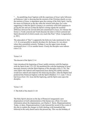 ". . . by paralleling Jesus' baptism with the experience of Jesus' early followers
at Pentecost, Luke is showing that the mission of the Christian church, as was
the ministry of Jesus, is dependent upon the coming of the Holy Spirit. And by
his stress on Pentecost as the day when the miracle took place, he is also
suggesting (1) that the Spirit's coming is in continuity with God's purposes in
giving the law and yet (2) that the Spirit's coming signals the essential
difference between the Jewish faith and commitment to Jesus, for whereas the
former is Torah centered and Torah directed, the latter is Christ centered and
Spirit directed-all of which sounds very much like Paul." [Note: Longenecker,
p. 269.]
The antecedent of "they" is apparently the believers Luke mentioned in Acts
1:15. It is not possible to identify the place (lit. the house, Gr. ton oikon)
where they assembled certainly. Perhaps it was the upper room already
mentioned (Acts 1:13) or another house. Clearly the disciples were indoors
(Acts 2:2).
Verses 1-4
The descent of the Spirit 2:1-4
Luke introduced the beginning of Jesus' earthly ministry with His baptism
with the Spirit (Luke 3:21-22). He paralleled this with the beginning of Jesus'
heavenly ministry with the Spirit baptism of His disciples (Acts 2:1-4). The
same Spirit who indwelt and empowered Jesus during His earthly ministry
would now indwell and empower His believing disciples. John the Baptist had
predicted this Pentecost baptism with the Spirit (Matthew 3:11; Luke 3:16) as
had Jesus (Acts 1:8). Jesus did the baptizing, and the Spirit came upon the
disciples.
Verses 1-41
5. The birth of the church 2:1-41
The Holy Spirit's descent on the day of Pentecost inaugurated a new
dispensation in God's administration of the human race. [Note: For more
information about the dispensations, see Charles C. Ryrie, Dispensationalism
Today, or idem, Dispensationalism.] Luke featured the record of the events of
this day to explain the changes in God's dealings with humankind that
followed in the early church and to the present day. This was the birthday of
 