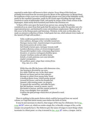 reported to make their will known to their votaries. Every thing of this kind was
probably borrowed from the account given by Moses of the appearance on Mount Sinai;
for traditions of this event were carried through almost every part of the habitable world,
partly by the expelled Canaanites, partly by the Greek sages travelling through Asiatic
countries in quest of philosophic truth: and partly by means of the Greek version of the
Septuagint, made nearly three hundred years before the Christian era.
“A flame of fire seen upon the head of any person was, among the heathens,
considered as an omen from their gods that the person was under the peculiar care of a
supernatural power, and destined to some extraordinary employment. Many proofs of
this occur in the Roman poets and historians. Wetstein, in his note on this place, has
made an extensive collection of them. I shall quote but one, which almost every reader of
the Aeneid of Virgil will recollect: -
Talia vociferans gemitu tectum omne replebat:
Cum subitum, dictuque oritur mirabile monstrum.
Namque manus inter, maestorumque ora parentum.
Ecce levis summo de vertice visus
Iuli Fundere lumen apex, tactuque innoxia molli
Lambere flamma comas, et circum tempora pasci.
Nos pavidi trepidare metu, crinemque flagrantem
Excutere, et sanctos restinguere fontibus ignes.
At pater Anchises oculos ad sidera laetus
Extulit, et coelo palamas cum voce tetendit:
Jupiter omnipotens -
Da auxilium, pater, atque haec omina firma.
Virg. Aen. ii. v. 679.
While thus she fills the house with clamorous cries,
Our hearing is diverted by our eyes;
For while I held my son, in the short space
Betwixt our kisses and our last embrace,
Strange to relate! from young Iulus’ head,
A lambent flame arose, which gently spread
Around his brows, and on his temples fed.
Amazed, with running water, we prepare
To quench the sacred fire, and slake his hair;
But old Anchises, versed in omens, rear’d
His hands to heaven, and this request preferr’d:
If any vows almighty Jove can bend,
Confirm the glad presage which thou art pleased to send.
Dryden.
There is nothing in this poetic fiction which could be borrowed from our sacred
volume; as Virgil died about twenty years before the birth of Christ.
It may be just necessary to observe, that tongue of fire may be a Hebraism: for in Isa_
5:24, ‫אש‬ ‫לשון‬ leshon esh, which we render simply fire, is literally a tongue of fire, as the
margin very properly has it. The Hebrews give the name of tongue to most things which
terminate in a blunt point: so a bay is termed in Jos_15:2, ‫לשן‬ lashon, a tongue. And in
 
