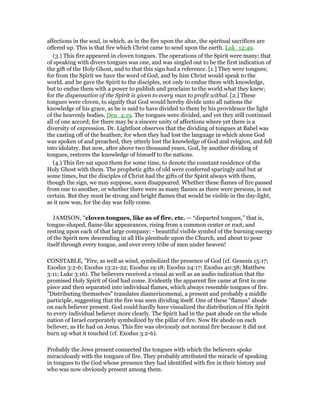 affections in the soul, in which, as in the fire upon the altar, the spiritual sacrifices are
offered up. This is that fire which Christ came to send upon the earth. Luk_12:49.
(3.) This fire appeared in cloven tongues. The operations of the Spirit were many; that
of speaking with divers tongues was one, and was singled out to be the first indication of
the gift of the Holy Ghost, and to that this sign had a reference. [1.] They were tongues;
for from the Spirit we have the word of God, and by him Christ would speak to the
world, and he gave the Spirit to the disciples, not only to endue them with knowledge,
but to endue them with a power to publish and proclaim to the world what they knew;
for the dispensation of the Spirit is given to every man to profit withal. [2.] These
tongues were cloven, to signify that God would hereby divide unto all nations the
knowledge of his grace, as he is said to have divided to them by his providence the light
of the heavenly bodies, Deu_4:19. The tongues were divided, and yet they still continued
all of one accord; for there may be a sincere unity of affections where yet there is a
diversity of expression. Dr. Lightfoot observes that the dividing of tongues at Babel was
the casting off of the heathen; for when they had lost the language in which alone God
was spoken of and preached, they utterly lost the knowledge of God and religion, and fell
into idolatry. But now, after above two thousand years, God, by another dividing of
tongues, restores the knowledge of himself to the nations.
(4.) This fire sat upon them for some time, to denote the constant residence of the
Holy Ghost with them. The prophetic gifts of old were conferred sparingly and but at
some times, but the disciples of Christ had the gifts of the Spirit always with them,
though the sign, we may suppose, soon disappeared. Whether these flames of fire passed
from one to another, or whether there were as many flames as there were persons, is not
certain. But they must be strong and bright flames that would be visible in the day-light,
as it now was, for the day was fully come.
JAMISON, "cloven tongues, like as of fire, etc. — “disparted tongues,” that is,
tongue-shaped, flame-like appearances, rising from a common center or root, and
resting upon each of that large company: - beautiful visible symbol of the burning energy
of the Spirit now descending in all His plenitude upon the Church, and about to pour
itself through every tongue, and over every tribe of men under heaven!
CONSTABLE, "Fire, as well as wind, symbolized the presence of God (cf. Genesis 15:17;
Exodus 3:2-6; Exodus 13:21-22; Exodus 19:18; Exodus 24:17; Exodus 40:38; Matthew
3:11; Luke 3:16). The believers received a visual as well as an audio indication that the
promised Holy Spirit of God had come. Evidently the apparent fire came at first in one
piece and then separated into individual flames, which always resemble tongues of fire.
"Distributing themselves" translates diamerizomenai, a present and probably a middle
participle, suggesting that the fire was seen dividing itself. One of these "flames" abode
on each believer present. God could hardly have visualized the distribution of His Spirit
to every individual believer more clearly. The Spirit had in the past abode on the whole
nation of Israel corporately symbolized by the pillar of fire. Now He abode on each
believer, as He had on Jesus. This fire was obviously not normal fire because it did not
burn up what it touched (cf. Exodus 3:2-6).
Probably the Jews present connected the tongues with which the believers spoke
miraculously with the tongues of fire. They probably attributed the miracle of speaking
in tongues to the God whose presence they had identified with fire in their history and
who was now obviously present among them.
 