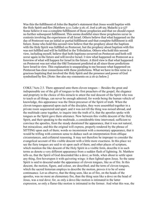Was this the fulfillment of John the Baptist's statement that Jesus would baptize with
the Holy Spirit and fire (Matthew 3:11; Luke 3:16; cf. Joel 2:28-29; Malachi 3:2-5)?
Some believe it was a complete fulfillment of those prophecies and that we should expect
no further subsequent fulfillment. This seems doubtful since these prophecies occur in
contexts involving the experiences of all Israel. Others believe that what happened on the
day of Pentecost was an initial or partial fulfillment and that complete fulfillment is still
future. Some who hold this second view believe that the prophecy about the baptism
with the Holy Spirit was fulfilled on Pentecost, but the prophecy about baptism with fire
was not fulfilled and will be fulfilled in the Tribulation. Others who hold this second
view, including myself, believe that both baptisms occurred on Pentecost and both will
occur again in the future and will involve Israel. I view what happened on Pentecost as a
foreview of what will happen for Israel in the future. A third view is that what happened
on Pentecost was not what the Old Testament predicted at all since those predictions
have Israel in view. This explanation is unappealing to me because what happened on
Pentecost has clear connections with these predictions. What we have in this verse is a
gracious baptizing that involved the Holy Spirit and the presence and power of God
symbolized by fire. [Note: See also my comments on 2:16-21 below.]
COKE,"Acts 2:3. There appeared unto them cloven tongues— Besides the great and
indispensable use of the gift of tongues to the first preachers of the gospel, the elegance
and propriety in the choice of this miracle to attest the real descent of the Spirit who was
to teach us all things, can never be enough admired; for words being the human vehicle of
knowledge, this appearance was the fittest precursor of the Spirit of truth. When the
cloven tongues appeared upon each of the disciples, they were assembled together in a
private room sequestered and apart; and it was not till the thing was noised abroad, and
the multitude came together, to inquire into the truth of it, that the apostles spoke with
tongues as the Spirit gave them utterance. Now between this visible descent of the Holy
Spirit, and their speaking to the multitude, a considerable time intervened; sufficient to
convince the apostles, from the steady durationof the appearance, that it was not natural,
but miraculous; and this the original will express, properly rendered by the phrase of
SITTING upon each of them; words so inconsistent with a momentary appearance, that it
would be trifling with common sense to deduce such an interpretation from oblique
circumstances, and collateral reasoning. It may not therefore be improper to consider the
evangelical account of this visible descent with a little more exactness. In this place we
see the fiery tongues are said to sit upon each of them; and other places of scripture,
which mention the like descent of the Holy Spirit in a visible form, describe it in such
terms as denote a very different appearance from a sudden flash of lightning. St. Matthew
tells us, that the Spirit of God descended like a dove; as birds, when about to settle upon
any thing, first hoverupon it with quivering wings: it then lighted upon Jesus. So the same
Spirit is said to descend under the appearance of cloven tongues, like as of fire. In this
descent, the motion, figure, and colour, are described; and the term of cloven tongues,
which the sacred historian employs to describe the motion, proves it to be of some
continuance. Let us observe, that the thing seen, like as of fire, on the heads of the
apostles, was no more an elementary fire, than the thing seen like a dove on the head of
Jesus, was a real dove; for, as only a dove-like motion is intimated in the latter
expression, so only a flame-like motion is intimated in the former. And what this was, the
 