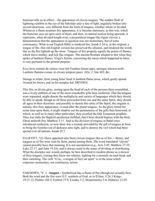 historian tells us in effect;—the appearance of cloven tongues. The sudden flash of
lightning exhibits to the eye of the beholder only a line of light, angularly broken into
several directions, very different from the form of tongues, whether whole or divided.
Whenever a flame assumes this appearance, it is become stationary, as this was, which
the historian says sat upon each of them; and then, its natural motion being upwards, it
represents, when divided length-wise, a pyramidical tongue-like figure cloven; a
demonstration that the appearance in question was not momentary, but of some
continuance. What in our English Bible is rendered fire, Isaiah 5:24 is, in the original, a
tongue of fire. Our old English version has preserved the allusion, and rendered the words
like as the fire lighteth up the straw. Tongues of fire properly signify the points of flames,
which move nimbly, and lick like tongues. The ancient Romans alluded to this when they
spoke of lambent flames. Virgil's fiction, concerning the omen which happened to Iulus,
is very pertinent to the present purpose:
Ecce levis summo de vertice visus Iuli Fundere lumen apex, tactuque innoxia molli
Lambere flamma comas, et circum tempora pasci. AEn. 2: line 682, &c.
Strange to relate, from young Iulus' head A lambent flame arose, which gently spread
Around his brows, and on his temples fed. DRYDEN.
This fire, or divine glory, resting upon the head of each of the persons there assembled,
was a lively emblem of one of the most remarkable gifts then conferred. That the tongues
were separated, might denote the multiplicity and variety of languages which they should
be able to speak; though as all these proceeded from one and the same Spirit, they should
all agree in their doctrines: and possibly to denote this unity of the Spirit, the singular it,
namely, this fiery appearance, is used after the plural tongues. As the glory rested for
some time upon them, it might shadow out the permanency of the gifts then bestowed; in
which, as well as in many other particulars, they excelled the Old Testament prophets.
Thus was John the Baptist's prediction fulfilled, that Christ should baptize with the Holy
Ghost andwith fire, Matthew 3:11. And as the division of tongues at Babel once
introduced confusion, so now there was a remedy provided by the gift of tongues at Sion,
to bring the Gentiles out of darkness unto light, and to destroy the veil which had been
spread over all nations, Isaiah 25:7.
ELLICOTT, "(3) There appeared unto them cloven tongues like as of fire.—Better, and
tongues as of fire were seen by them, parted among them. The word translated “cloven”
cannot possibly have that meaning. It is not uncommon (e.g., Acts 2:45; Matthew 27:35;
Luke 22:17; and John 19:24), and is always used in the sense of dividing or distributing.
What the disciples saw would, perhaps, be best described in modern phrase as a shower
of fiery tongues, coming they knew not whence, lighting for a moment on each head, and
then vanishing. The verb “it (sc., a tongue of fire) sat upon” is in the tense which
expresses momentary, not continuous, action.
UNKNOWN, "V. 3 - tongues - Symbolized like a flame of fire (though not actually fire).
Both the wind and the fire were O.T. symbols of God, as in II Sam. 5:24; I Kings
19:11,12; Psalms 104:3; Ezekiel 37:9; Exodus 3:2; Deuteronomy 5:4; Hebrews 12:29.
 
