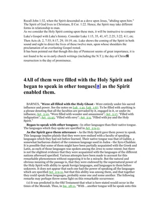 Recall John 1:32, when the Spirit descended as a dove upon Jesus, "abiding upon him."
The Spirit of God lives in Christians, II Cor. 1:22. Hence, the Spirit may take different
forms in relationship to man.
As we consider the Holy Spirit coming upon these men, it will be instructive to compare
Luke’s Gospel with Luke’s history. Consider Luke 1:15, 35, 41, 67; 2:25; 3:22; 4:1; etc.
Then Acts ch. 2, 7:55; 8:17, 29; 10:19; etc. Luke shows the coming of the Spirit in both
sound and sight to direct the lives of these twelve men, upon whose shoulders the
proclamation of an everlasting Gospel rested.
It has been pointed out that though this day of Pentecost seems of great importance, it is
not found to be so in early church writings (including the N.T.); the day of Christ痴
resurrection is the day of prominence.
4All of them were filled with the Holy Spirit and
began to speak in other tongues[a] as the Spirit
enabled them.
BARNES, "Were all filled with the Holy Ghost - Were entirely under his sacred
influence and power. See the notes on Luk_1:41, Luk_1:67. To be filled with anything is
a phrase denoting that all the faculties are pervaded by it, engaged in it, or under its
influence, Act_3:10, “Were filled with wonder and amazement”; Act_5:17, “Filled with
indignation”; Act_13:45, “Filled with envy”; Act_2:4, “Filled with joy and the Holy
Spirit.”
Began to speak with other tongues - In other languages than their native tongue.
The languages which they spoke are specified in Act_2:9-11.
As the Spirit gave them utterance - As the Holy Spirit gave them power to speak.
This language implies plainly that they were now endued with a faculty of speaking
languages which they had not before learned. Their native tongue was that of Galilee, a
somewhat barbarous dialect of the common language used in Judea - the Syro-Chaldaic.
It is possible that some of them might have been partially acquainted with the Greek and
Latin, as each of those languages was spoken among the Jews to some extent; but there
is not the slightest evidence that they were acquainted with the languages of the different
nations afterward specified. Various attempts have been made to account for this
remarkable phenomenon without supposing it to be a miracle. But the natural and
obvious meaning of the passage is, that they were endowed by the supernatural power of
the Holy Spirit with ability to speak foreign languages, and languages to them before
unknown. It does not appear that each one had the power of speaking all the languages
which are specified Act_2:9-11, but that this ability was among them, and that together
they could speak these languages, probably some one and some another. The following
remarks may perhaps throw some light on this remarkable occurrence:
(1) It was predicted in the Old Testament that what is here stated would occur in the
times of the Messiah. Thus, in Isa_28:11, “With ...another tongue will he speak unto this
 