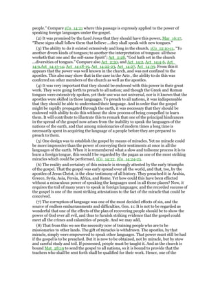 people.” Compare 1Co_14:21 where this passage is expressly applied to the power of
speaking foreign languages under the gospel.
(2) It was promised by the Lord Jesus that they should have this power, Mar_16:17,
“These signs shall follow them that believe ...they shall speak with new tongues.”
(3) The ability to do it existed extensively and long in the church, 1Co_12:10-11, “To
another divers kinds of tongues; to another the interpretation of tongues: all these
worketh that one and the self-same Spirit”; Act_2:28, “God hath set in the church
...diversities of tongues.” Compare also Act_2:30, and Act_14:2, Act_14:4-6, Act_
14:9,Act_14:13-14; Act_14:18-19, Act_14:22-23, Act_14:27, Act_14:39. From this it
appears that the power was well known in the church, and was not confined to the
apostles. This also may show that in the case in the Acts , the ability to do this was
conferred on other members of the church as well as the apostles.
(4) It was very important that they should be endowed with this power in their great
work. They were going forth to preach to all nation; and though the Greek and Roman
tongues were extensively spoken, yet their use was not universal, nor is it known that the
apostles were skilled in those languages. To preach to all nations, it was indispensable
that they should be able to understand their language. And in order that the gospel
might be rapidly propagated through the earth, it was necessary that they should be
endowed with ability to do this without the slow process of being compelled to learn
them. It will contribute to illustrate this to remark that one of the principal hindrances
in the spread of the gospel now arises from the inability to speak the languages of the
nations of the earth, and that among missionaries of modern times a long time is
necessarily spent in acquiring the language of a people before they are prepared to
preach to them.
(5) One design was to establish the gospel by means of miracles. Yet no miracle could
be more impressive than the power of conveying their sentiments at once in all the
languages of the earth. When it is remembered what a slow and toilsome process it is to
learn a foreign tongue, this would I be regarded by the pagan as one of the most striking
miracles which could be performed, 1Co_14:22, 1Co_14:24-25.
(6) The reality and certainty of this miracle is strongly attested by the early triumphs
of the gospel. That the gospel was early spread over all the world, and that, too, by the
apostles of Jesus Christ, is the clear testimony of all history. They preached it in Arabia,
Greece, Syria, Asia, Persia, Africa, and Rome. Yet how could this have been effected
without a miraculous power of speaking the languages used in all those places? Now, it
requires the toil of many years to speak in foreign languages; and the recorded success of
the gospel is one of the most striking attestations to the fact of the miracle that could be
conceived.
(7) The corruption of language was one of the most decided effects of sin, and the
source of endless embarrassments and difficulties, Gen. 11: It is not to be regarded as
wonderful that one of the effects of the plan of recovering people should be to show the
power of God over all evil, and thus to furnish striking evidence that the gospel could
meet all the crimes and calamities of people. And we may add,
(8) That from this we see the necessity now of training people who are to be
missionaries to other lands. The gift of miracles is withdrawn. The apostles, by that
miracle, simply were empowered to speak other languages. That power must still be had
if the gospel is to be preached. But it is now to be obtained, not by miracle, but by stow
and careful study and toil. If possessed, people must be taught it. And as the church is
bound Mat_28:19 to send the gospel to all nations, so it is bound to provide that the
teachers who shall be sent forth shall be qualified for their work. Hence, one of the
 