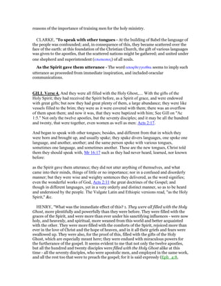 reasons of the importance of training men for the holy ministry.
CLARKE, "To speak with other tongues - At the building of Babel the language of
the people was confounded; and, in consequence of this, they became scattered over the
face of the earth: at this foundation of the Christian Church, the gift of various languages
was given to the apostles, that the scattered nations might be gathered; and united under
one shepherd and superintendent (επισκοπος) of all souls.
As the Spirit gave them utterance - The word αποφθεγγεσθαι seems to imply such
utterance as proceeded from immediate inspiration, and included oracular
communications.
GILL Verse 4. And they were all filled with the Holy Ghost,.... With the gifts of the
Holy Spirit; they had received the Spirit before, as a Spirit of grace, and were endowed
with great gifts; but now they had great plenty of them, a large abundance; they were like
vessels filled to the brim; they were as it were covered with them; there was an overflow
of them upon them; and now it was, that they were baptized with him; See Gill on "Ac
1:5." Not only the twelve apostles, but the seventy disciples; and it may be all the hundred
and twenty, that were together, even women as well as men: Acts 2:17.
And began to speak with other tongues; besides, and different from that in which they
were born and brought up, and usually spake; they spake divers languages, one spoke one
language, and another, another; and the same person spoke with various tongues,
sometimes one language, and sometimes another. These are the new tongues, Christ told
them they should speak with, Mr 16:17 such as they had never heard, learned, nor known
before:
as the Spirit gave them utterance; they did not utter anything of themselves, and what
came into their minds, things of little or no importance; nor in a confused and disorderly
manner; but they were wise and weighty sentences they delivered, as the word signifies;
even the wonderful works of God, Acts 2:11 the great doctrines of the Gospel; and
though in different languages, yet in a very orderly and distinct manner, so as to be heard
and understood by the people. The Vulgate Latin and Ethiopic versions read, "as the Holy
Spirit," &c.
HENRY, "What was the immediate effect of this? 1. They were all filled with the Holy
Ghost, more plentifully and powerfully than they were before. They were filled with the
graces of the Spirit, and were more than ever under his sanctifying influences - were now
holy, and heavenly, and spiritual, more weaned from this world and better acquainted
with the other. They were more filled with the comforts of the Spirit, rejoiced more than
ever in the love of Christ and the hope of heaven, and in it all their griefs and fears were
swallowed up. They were also, for the proof of this, filled with the gifts of the Holy
Ghost, which are especially meant here; they were endued with miraculous powers for
the furtherance of the gospel. It seems evident to me that not only the twelve apostles,
but all the hundred and twenty disciples were filled with the Holy Ghost alike at this
time - all the seventy disciples, who were apostolic men, and employed in the same work,
and all the rest too that were to preach the gospel; for it is said expressly (Eph_4:8,
 