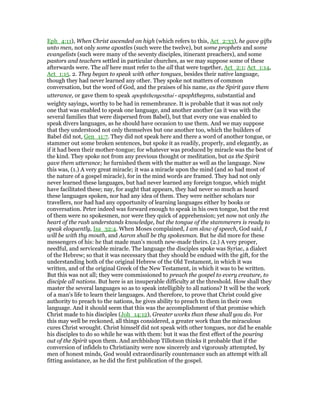 Eph_4:11), When Christ ascended on high (which refers to this, Act_2:33), he gave gifts
unto men, not only some apostles (such were the twelve), but some prophets and some
evangelists (such were many of the seventy disciples, itinerant preachers), and some
pastors and teachers settled in particular churches, as we may suppose some of these
afterwards were. The all here must refer to the all that were together, Act_2:1; Act_1:14,
Act_1:15. 2. They began to speak with other tongues, besides their native language,
though they had never learned any other. They spoke not matters of common
conversation, but the word of God, and the praises of his name, as the Spirit gave them
utterance, or gave them to speak apophthengesthai - apophthegms, substantial and
weighty sayings, worthy to be had in remembrance. It is probable that it was not only
one that was enabled to speak one language, and another another (as it was with the
several families that were dispersed from Babel), but that every one was enabled to
speak divers languages, as he should have occasion to use them. And we may suppose
that they understood not only themselves but one another too, which the builders of
Babel did not, Gen_11:7. They did not speak here and there a word of another tongue, or
stammer out some broken sentences, but spoke it as readily, properly, and elegantly, as
if it had been their mother-tongue; for whatever was produced by miracle was the best of
the kind. They spoke not from any previous thought or meditation, but as the Spirit
gave them utterance; he furnished them with the matter as well as the language. Now
this was, (1.) A very great miracle; it was a miracle upon the mind (and so had most of
the nature of a gospel miracle), for in the mind words are framed. They had not only
never learned these languages, but had never learned any foreign tongue, which might
have facilitated these; nay, for aught that appears, they had never so much as heard
these languages spoken, nor had any idea of them. They were neither scholars nor
travellers, nor had had any opportunity of learning languages either by books or
conversation. Peter indeed was forward enough to speak in his own tongue, but the rest
of them were no spokesmen, nor were they quick of apprehension; yet now not only the
heart of the rash understands knowledge, but the tongue of the stammerers is ready to
speak eloquently, Isa_32:4. When Moses complained, I am slow of speech, God said, I
will be with thy mouth, and Aaron shall be thy spokesman. But he did more for these
messengers of his: he that made man's mouth new-made theirs. (2.) A very proper,
needful, and serviceable miracle. The language the disciples spoke was Syriac, a dialect
of the Hebrew; so that it was necessary that they should be endued with the gift, for the
understanding both of the original Hebrew of the Old Testament, in which it was
written, and of the original Greek of the New Testament, in which it was to be written.
But this was not all; they were commissioned to preach the gospel to every creature, to
disciple all nations. But here is an insuperable difficulty at the threshold. How shall they
master the several languages so as to speak intelligibly to all nations? It will be the work
of a man's life to learn their languages. And therefore, to prove that Christ could give
authority to preach to the nations, he gives ability to preach to them in their own
language. And it should seem that this was the accomplishment of that promise which
Christ made to his disciples (Joh_14:12), Greater works than these shall you do. For
this may well be reckoned, all things considered, a greater work than the miraculous
cures Christ wrought. Christ himself did not speak with other tongues, nor did he enable
his disciples to do so while he was with them: but it was the first effect of the pouring
out of the Spirit upon them. And archbishop Tillotson thinks it probable that if the
conversion of infidels to Christianity were now sincerely and vigorously attempted, by
men of honest minds, God would extraordinarily countenance such an attempt with all
fitting assistance, as he did the first publication of the gospel.
 