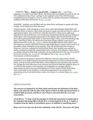 JAMISON, "they ... began to speak with ... tongues, etc. — real, living
languages, as is plain from what follows. The thing uttered, probably the same by all, was
“the wonderful works of God,” perhaps in the inspired words of the Old Testament
evangelical hymns; though it is next to certain that the speakers themselves understood
nothing of what they uttered (see on 1Co_14:1-25).
HAWKER, "And they were all filled with the Holy Ghost, and began to speak with other
tongues, as the Spirit gave them utterance.
I beg the Reader, while attending to what is here said of the disciples being filled with
the Holy Ghost, to observe, that it doth not mean to imply they had not been in a state of
regeneration before. Very evident it is, that the Apostles to whom Jesus addressed
himself in his farewell Sermon, were at that time acquainted with the gracious influences
of the Spirit, and consequently regenerated. It the Reader will consult what the Lord
then said respecting the Holy Ghost, in their knowledge of Him, and of his dwelling with
them, and being in them, he will perceive that these things implied a state of grace
different from the world, Joh_14:16-17. But the being filled with the Holy Ghost, as is
here spoken of, meant (what the Lord Jesus had taught them to expect, and to wait for at
Jerusalem,) their ordination to the ministry. This was the blessed work wrought at
Pentecost. And now, ordained by God the Holy Ghost, their mouths were opened to
declare among the people the unsearchable riches of Christ. If the Reader would wish to
see similar instances of this holy ordination, he may behold them in the case of several of
the Lord’s servants, Isa_6:7-10; Jer 1 throughout; Eze 2; Act_13:2-4. See the
Commentary on this last scripture.
I take occasion from hence to observe the difference between regeneration, which is
essential to every child of God for his personal enjoyment of an union and interest with
Christ, and the unction of the Holy Ghost, when calling his sent servants to the ministry.
For, though the Lord calls none to the ministry but whom he hath first called by grace, as
is evident in the instance of the Apostles, yet multitudes are savingly called by
regeneration for their own personal happiness in Christ, whom God the Holy Ghost
never sends forth as his ministers. A man being regenerated is no authority for
ministering in the word and doctrine. And to run unsent, is a solemn thing, Jer_23:20;
Heb_5:4.
NOTES COLLECTED
The church was baptized by the Holy Spirit and became the habitation of the Holy
Spirit, and endowed with the gifts of the Spirit. It had to be fully purchased before it
could be fully possessed, and that is why it had to wait until after the cross and
resurrection.
Alvah Hovey, "A study of all the passages in which this expression is found leads to
the conlusion that being filled with the H.S, or being baptized in the H. S. implies a
reception from the Spirit of extrordinary power, in addition to sanctifying grace."
Bruce says it was once for all on the community of the church. Jesus gives the Spirit
 