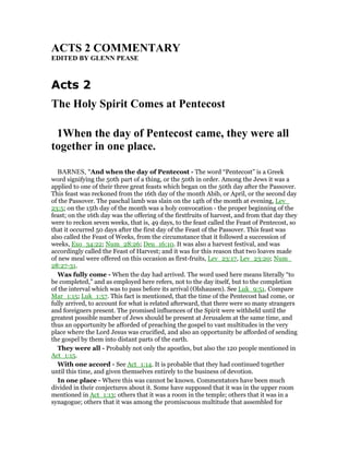 ACTS 2 COMME TARY
EDITED BY GLE PEASE
Acts 2
The Holy Spirit Comes at Pentecost
1When the day of Pentecost came, they were all
together in one place.
BARNES, "And when the day of Pentecost - The word “Pentecost” is a Greek
word signifying the 50th part of a thing, or the 50th in order. Among the Jews it was a
applied to one of their three great feasts which began on the 50th day after the Passover.
This feast was reckoned from the 16th day of the month Abib, or April, or the second day
of the Passover. The paschal lamb was slain on the 14th of the month at evening, Lev_
23:5; on the 15th day of the month was a holy convocation - the proper beginning of the
feast; on the 16th day was the offering of the firstfruits of harvest, and from that day they
were to reckon seven weeks, that is, 49 days, to the feast called the Feast of Pentecost, so
that it occurred 50 days after the first day of the Feast of the Passover. This feast was
also called the Feast of Weeks, from the circumstance that it followed a succession of
weeks, Exo_34:22; Num_28:26; Deu_16:10. It was also a harvest festival, and was
accordingly called the Feast of Harvest; and it was for this reason that two loaves made
of new meal were offered on this occasion as first-fruits, Lev_23:17, Lev_23:20; Num_
28:27-31.
Was fully come - When the day had arrived. The word used here means literally “to
be completed,” and as employed here refers, not to the day itself, but to the completion
of the interval which was to pass before its arrival (Olshausen). See Luk_9:51. Compare
Mar_1:15; Luk_1:57. This fact is mentioned, that the time of the Pentecost had come, or
fully arrived, to account for what is related afterward, that there were so many strangers
and foreigners present. The promised influences of the Spirit were withheld until the
greatest possible number of Jews should be present at Jerusalem at the same time, and
thus an opportunity be afforded of preaching the gospel to vast multitudes in the very
place where the Lord Jesus was crucified, and also an opportunity be afforded of sending
the gospel by them into distant parts of the earth.
They were all - Probably not only the apostles, but also the 120 people mentioned in
Act_1:15.
With one accord - See Act_1:14. It is probable that they had continued together
until this time, and given themselves entirely to the business of devotion.
In one place - Where this was cannot be known. Commentators have been much
divided in their conjectures about it. Some have supposed that it was in the upper room
mentioned in Act_1:13; others that it was a room in the temple; others that it was in a
synagogue; others that it was among the promiscuous multitude that assembled for
 