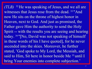 (TLB)  32  He was speaking of Jesus, and we all are witnesses that Jesus rose from the dead.  33  "And now He sits on the throne of highest honor in Heaven, next to God. And just as promised, the Father gave Him the authority to send the Holy Spirit -- with the results you are seeing and hearing today.  34  "[No, David was not speaking of himself in these words of his I have quoted], for he never ascended into the skies. Moreover, he further stated, ’God spoke to My Lord, the Messiah, and said to Him, Sit here in honor beside Me  35  until I bring Your enemies into complete subjection.’ 