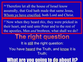 36  Therefore let all the house of Israel know assuredly, that God hath made that same Jesus,  Whom ye have crucified , both Lord and Christ. 37  Now when they heard  this , they were pricked in their heart, and said unto Peter and to the rest of  the apostles, Men  and  brethren, what shall we do?  It is  still  the right question: You have  heard  the Truth, and  know  it is Truth; What are you going to  do  about it? 