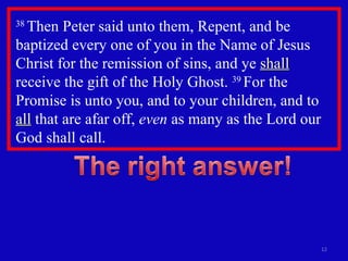 38  Then Peter said unto them, Repent, and be baptized every one of you in the Name of Jesus Christ for the remission of sins, and ye  shall  receive the gift of the Holy Ghost.  39  For the Promise is unto you, and to your children, and to  all  that are afar off,  even  as many as the Lord our God shall call.  