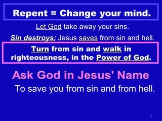 Repent = Change your mind. Let God  take away your sins. Sin destroys ;  Jesus  saves  from sin and hell. Turn  from sin and  walk  in righteousness, in the  Power of God . To save you from sin and from hell. 