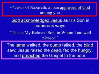 22b  Jesus of Nazareth, a man  approved of God  among you God acknowledged Jesus  as His Son in numerous ways: "This is My Beloved Son, in Whom I am well pleased." The  lame  walked, the  dumb  talked, the  blind  saw; Jesus raised the  dead , fed the  hungry , and  preached  the Gospel to the poor. 