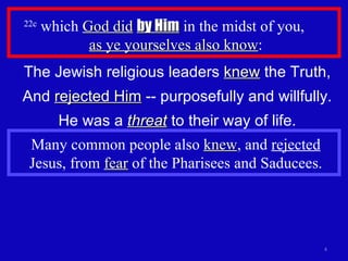 22c  which  God did   by Him  in the midst of you,  as ye yourselves also know : The Jewish religious leaders  knew  the Truth, And  rejected Him  -- purposefully and willfully. He was a  threat  to their way of life. Many common people also  knew , and  rejected  Jesus, from  fear  of the Pharisees and Saducees. 