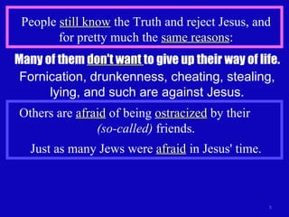 People  still know  the Truth and reject Jesus, and for pretty much the  same reasons : Many of them  don't want  to give up their way of life. Fornication, drunkenness, cheating, stealing, lying, and such are against Jesus. Others are  afraid  of being  ostracized  by their  (so-called)  friends. Just as many Jews were  afraid  in Jesus' time. 