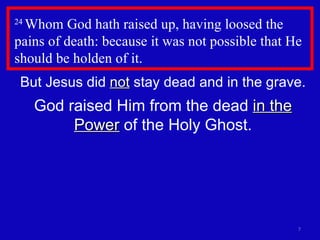 24  Whom God hath raised up, having loosed the pains of death: because it was not possible that He should be holden of it.  But Jesus did  not  stay dead and in the grave. God raised Him from the dead  in the Power  of the Holy Ghost. 
