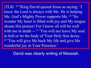 (TLB)  25  "King David quoted Jesus as saying: ’I know the Lord is always with Me. He is helping Me. God’s Mighty Power supports Me.  26  ’No wonder My heart is filled with joy and My tongue shouts His praises! For I know all will be well  with me in death --  27  ’You will not leave My soul in hell or let the body of Your Holy Son decay.  28  ’You will give Me back My life and give Me wonderful joy in Your Presence.’ David was clearly writing of Messiah. 