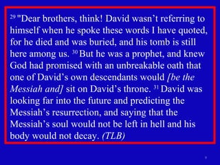 29  "Dear brothers, think! David wasn’t referring to himself when he spoke these words I have quoted, for he died and was buried, and his tomb is still here among us.  30  But he was a prophet, and knew God had promised with an unbreakable oath that one of David’s own descendants would  [be the Messiah and]  sit on David’s throne.  31  David was looking far into the future and predicting the Messiah’s resurrection, and saying that the Messiah’s soul would not be left in hell and his body would not decay.  (TLB)   