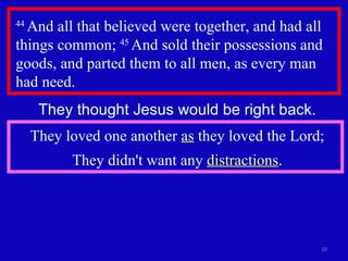 44  And all that believed were together, and had all things common;  45  And sold their possessions and goods, and parted them to all men, as every man had need.  They thought Jesus would be right back. They loved one another  as  they loved the Lord; They didn't want any  distractions . 