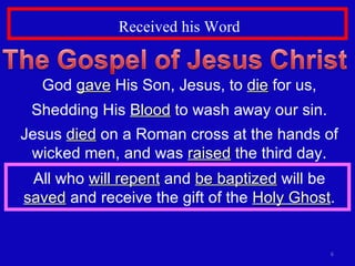 Received his Word God  gave  His Son, Jesus, to  die  for us, Shedding His  Blood  to wash away our sin. Jesus  died  on a Roman cross at the hands of wicked men, and was  raised  the third day. All who  will repent  and  be baptized  will be  saved  and receive the gift of the  Holy Ghost . 