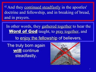 42  And they  continued steadfastly  in the apostles' doctrine and fellowship, and in breaking of bread, and in prayers.  The truly born again  will  continue steadfastly. In other words, they  gathered together  to hear the  Word of God  taught, to  pray together , and  to  enjoy the fellowship  of believers. 