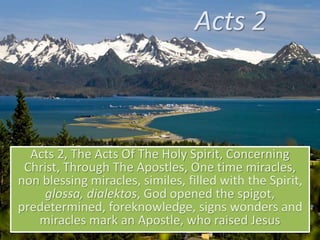 Acts 2
Acts 2, The Acts Of The Holy Spirit, Concerning
Christ, Through The Apostles, One time miracles,
non blessing miracles, similes, filled with the Spirit,
glossa, dialektos, God opened the spigot,
predetermined, foreknowledge, signs wonders and
miracles mark an Apostle, who raised Jesus
 