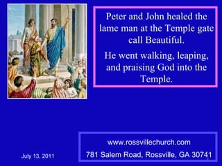 www.rossvillechurch.com 781 Salem Road, Rossville, GA 30741 July 13, 2011 Peter and John healed the lame man at the Temple gate call Beautiful. He went walking, leaping, and praising God into the Temple. 