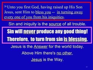 26  Unto you first God, having raised up His Son Jesus, sent Him to  bless you  --  in turning away every one of you from his iniquities . Sin and iniquity is the  source  of all trouble. Sin will  never  produce any good thing! Therefore,  to turn from sin  is blessing . Jesus is the  Answer  for the world today. Above Him there's  no other , Jesus  is the Way. 