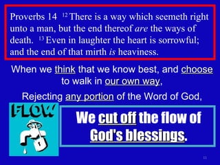 Proverbs 14  12  There is a way which seemeth right unto a man, but the end thereof  are  the ways of death.  13  Even in laughter the heart is sorrowful; and the end of that mirth  is  heaviness. When we  think  that we know best, and  choose  to walk in  our own way , Rejecting  any portion  of the Word of God, We  cut off  the flow of  God's blessings . 