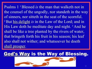 Psalms 1  1  Blessed  is  the man that walketh not in the counsel of the ungodly, nor standeth in the way of sinners, nor sitteth in the seat of the scornful.  2  But  his delight   is  in the Law of the Lord; and in His Law doth he meditate day and night.  3  And he shall be like a tree planted by the rivers of water, that bringeth forth his fruit in his season; his leaf also shall not wither; and whatsoever he doeth  shall prosper . God's Way  is the Way of Blessing. 