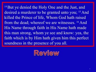 14  But ye denied the Holy One and the Just, and desired a murderer to be granted unto you;  15  And killed the Prince of life, Whom God hath raised from the dead; whereof we are witnesses.  16  And His Name through faith in His Name hath made this man strong, whom ye see and know: yea, the faith which is by Him hath given him this perfect soundness in the presence of you all. 