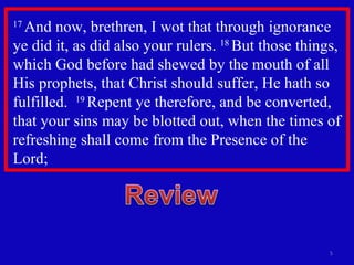 17  And now, brethren, I wot that through ignorance ye did it, as did also your rulers.  18  But those things, which God before had shewed by the mouth of all His prophets, that Christ should suffer, He hath so fulfilled.  19  Repent ye therefore, and be converted, that your sins may be blotted out, when the times of refreshing shall come from the Presence of the Lord; 