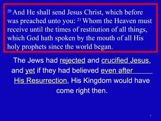 20  And He shall send Jesus Christ, which before was preached unto you:  21  Whom the Heaven must receive until the times of restitution of all things, which God hath spoken by the mouth of all His holy prophets since the world began.  The Jews had  rejected  and  crucified Jesus , and  yet  if they had believed  even after  His Resurrection , His Kingdom would have come right then. 