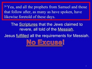 24  Yea, and all the prophets from Samuel and those that follow after, as many as have spoken, have likewise foretold of these days.  The  Scriptures  that the Jews claimed to revere, all told of the  Messiah . Jesus  fulfilled  all the requirements for Messiah. 