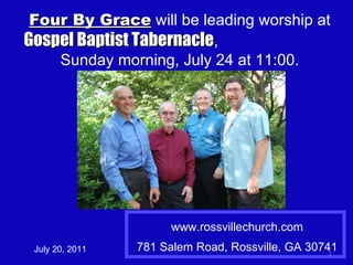 www.rossvillechurch.com 781 Salem Road, Rossville, GA 30741 July 20, 2011 Four By Grace  will be leading worship at  Gospel Baptist Tabernacle ,  Sunday morning, July 24 at 11:00. 