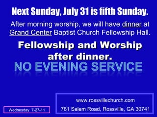 www.rossvillechurch.com 781 Salem Road, Rossville, GA 30741 Wednesday  7-27-11 Next Sunday, July 31 is fifth Sunday. After morning worship, we will have  dinner  at  Grand Center  Baptist Church Fellowship Hall. Fellowship and Worship after dinner. 