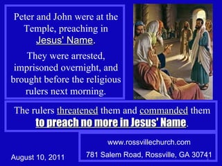 Peter and John were at the Temple, preaching in  Jesus' Name . They were arrested, imprisoned overnight, and brought before the religious rulers next morning. The rulers  threatened  them and  commanded  them  to preach no more in Jesus' Name . www.rossvillechurch.com 781 Salem Road, Rossville, GA 30741 August 10, 2011 