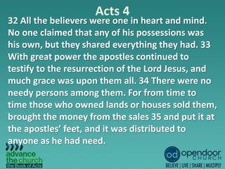 Acts 4
32 All the believers were one in heart and mind.
No one claimed that any of his possessions was
his own, but they shared everything they had. 33
With great power the apostles continued to
testify to the resurrection of the Lord Jesus, and
much grace was upon them all. 34 There were no
needy persons among them. For from time to
time those who owned lands or houses sold them,
brought the money from the sales 35 and put it at
the apostles’ feet, and it was distributed to
anyone as he had need.
 