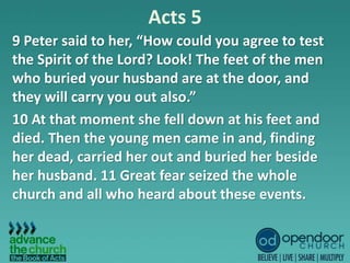 Acts 5
9 Peter said to her, “How could you agree to test
the Spirit of the Lord? Look! The feet of the men
who buried your husband are at the door, and
they will carry you out also.”
10 At that moment she fell down at his feet and
died. Then the young men came in and, finding
her dead, carried her out and buried her beside
her husband. 11 Great fear seized the whole
church and all who heard about these events.
 