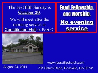 www.rossvillechurch.com 781 Salem Road, Rossville, GA 30741 August 24, 2011 The next fifth Sunday is  October 30 . We will meet after the morning service at  Constitution Hall  in Fort O. Food, Fellowship, and  worship . No evening service 