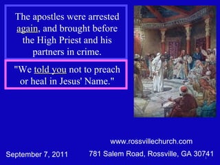 www.rossvillechurch.com 781 Salem Road, Rossville, GA 30741 The apostles were arrested  again , and brought before the High Priest and his partners in crime. September 7, 2011 &quot;We  told you  not to preach or heal in Jesus' Name.&quot; 