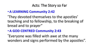 Acts: The Story so Far
• A LEARNING Community 2:42
“They devoted themselves to the apostles’
teaching and to fellowship, to the breaking of
bread and to prayer”
• A GOD CENTRED Community 2:43
“Everyone was filled with awe at the many
wonders and signs performed by the apostles”.
 