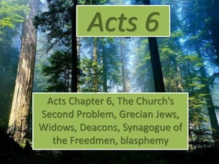 Acts 6
Acts Chapter 6, The Church’s
Second Problem, Grecian Jews,
Widows, Deacons, Synagogue of
the Freedmen, blasphemy
 