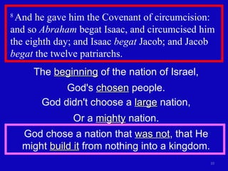 8  And he gave him the Covenant of circumcision: and so  Abraham  begat Isaac, and circumcised him the eighth day; and Isaac  begat  Jacob; and Jacob  begat  the twelve patriarchs.  The  beginning  of the nation of Israel, God's  chosen  people. God didn't choose a  large  nation, Or a  mighty  nation. God chose a nation that  was not , that He might  build it  from nothing into a kingdom. 