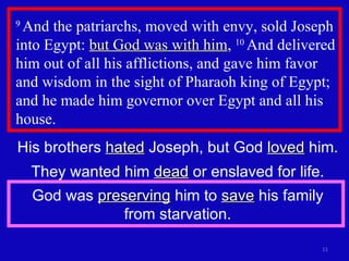 9  And the patriarchs, moved with envy, sold Joseph into Egypt:  but God was with him ,  10  And delivered him out of all his afflictions, and gave him favor and wisdom in the sight of Pharaoh king of Egypt; and he made him governor over Egypt and all his house.  His brothers  hated  Joseph, but God  loved  him. They wanted him  dead  or enslaved for life. God was  preserving  him to  save  his family from starvation. 