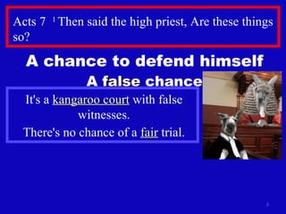 Acts 7  1  Then said the high priest, Are these things so?  A chance to defend himself A  false  chance It's a  kangaroo court  with false witnesses. There's no chance of a  fair  trial. 